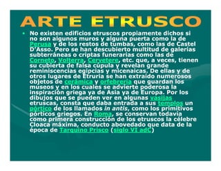 • No existen edificios etruscos propiamente dichos si
  no son algunos muros y alguna puerta como la de
  Perusa y de los restos de tumbas, como las de Castel
  D’Asso. Pero se han descubierto multitud de galerías
  subterráneas o criptas funerarias como las de
  Corneto, Volterra, Cervetere,
  Corneto, Volterra, Cervetere, etc. que, a veces, tienen
  su cubierta de falsa cúpula y revelan grande
  reminiscencias egipcias y micenaicas. De ellas y de
  otros lugares de Etruria se han extraído numerosos
  objetos de cerámica y orfebrería que guardan los
  museos y en los cuales se advierte poderosa la
  inspiración griega ya de Asia ya de Europa. Por los
  dibujos que se pueden ver en algunas vasijas
  etruscas, consta que daba entrada a sus templos un
  pórtico de los llamados in antis, como los primitivos
                             antis,
  pórticos griegos. En Roma, se conservan todavía
                       Roma,
  como primera construcción de los etruscos la célebre
  Cloaca máxima, conducto abovedado que data de la
  época de Tarquino Prisco (siglo VI adC)
                                      adC)
 