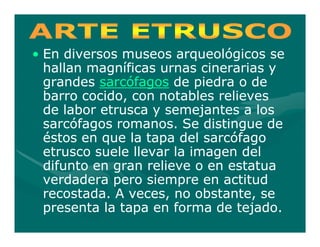 • En diversos museos arqueológicos se
  hallan magníficas urnas cinerarias y
  grandes sarcófagos de piedra o de
  barro cocido, con notables relieves
  de labor etrusca y semejantes a los
  sarcófagos romanos. Se distingue de
  éstos en que la tapa del sarcófago
  etrusco suele llevar la imagen del
  difunto en gran relieve o en estatua
  verdadera pero siempre en actitud
  recostada. A veces, no obstante, se
  presenta la tapa en forma de tejado.
 