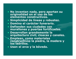 • No inventan nada, pero aportan su
  originalidad en el uso de los
  elementos constructivos.
• Simplicidad de líneas y robustez.
• Domina el carácter funerario.
• Defienden sus ciudades con
  murallones y puertas fortificadas.
• Desarrollan grandemente la
  arquitectura civil; cloacas y canales.
• Emplean, como materiales
  constructivos la piedra, la madera y
  los ladrillos.
• Usan el arco y la bóveda.
 