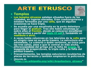 • Templos
• Los templos etruscos estaban situados fuera de las
  ciudades, en lugares elevados. Eran cuadrangulares y
  estaban formados por una cella, que en algunas
                               cella,
  ocasiones se hace triple.
• Se accedía por una escalinata en la parte delantera
  para llegar al podium. Tras ella había columnas (y
                 podium.                             (y
  sobre ellas el frontón, donde se colocaron esculturas
                 frontón,
  de terracotas a partir del Siglo VI adC), formando un
                                      adC)
  vestíbulo o atrio.
               atrio.
• A veces había columnas en los laterales de la cella pero
  en ningún caso en su parte trasera. La estructura era
  adintelada. La cubierta a doble vertiente, es única para
  las tres cellas, pese a que la central es más ancha,
  diferenciándose del griego por la falta de krepis, la
                                              krepis,
  ausencia de proporciones, la triple cella y la falta del
  pórtico trasero.
• Frecuentemente, los templos estuvieron recubiertos de
  placas de terracota y también emplearon la policromía.
•   Obtenido de
    "http://es.wikipedia.org/wiki/Arquitectura_etrusca"
     http://es.wikipedia.org/wiki/Arquitectura_etrusca"
 