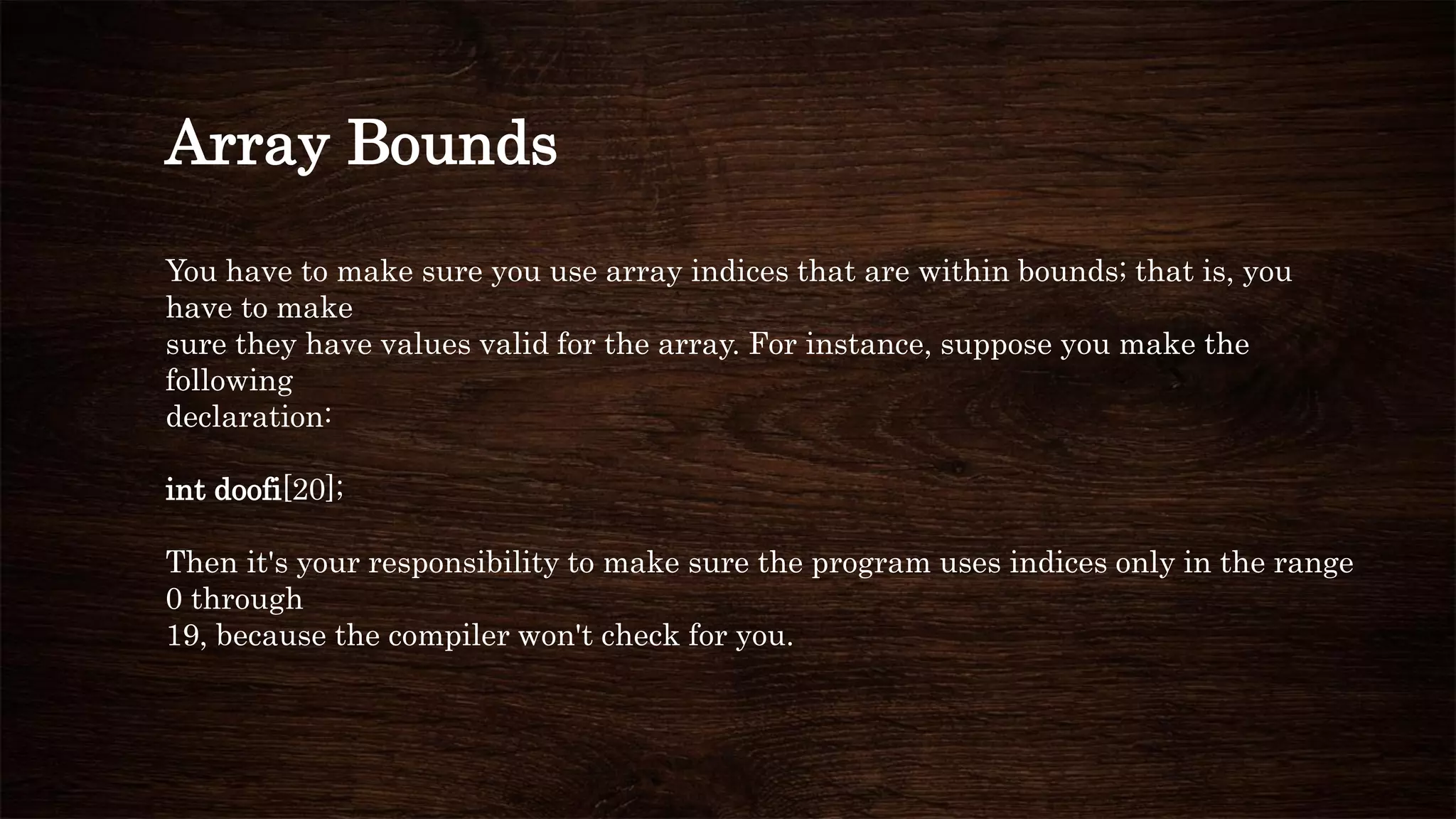 Array Bounds
You have to make sure you use array indices that are within bounds; that is, you
have to make
sure they have values valid for the array. For instance, suppose you make the
following
declaration:
int doofi[20];
Then it's your responsibility to make sure the program uses indices only in the range
0 through
19, because the compiler won't check for you.
 