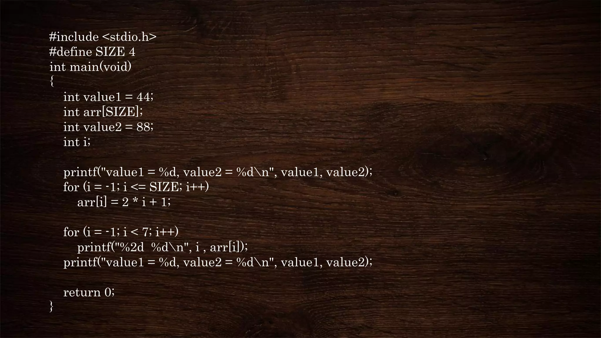 #include <stdio.h>
#define SIZE 4
int main(void)
{
int value1 = 44;
int arr[SIZE];
int value2 = 88;
int i;
printf("value1 = %d, value2 = %dn", value1, value2);
for (i = -1; i <= SIZE; i++)
arr[i] = 2 * i + 1;
for (i = -1; i < 7; i++)
printf("%2d %dn", i , arr[i]);
printf("value1 = %d, value2 = %dn", value1, value2);
return 0;
}
 