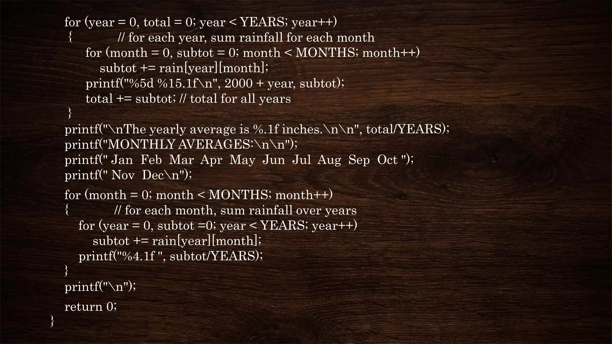 for (year = 0, total = 0; year < YEARS; year++)
{ // for each year, sum rainfall for each month
for (month = 0, subtot = 0; month < MONTHS; month++)
subtot += rain[year][month];
printf("%5d %15.1fn", 2000 + year, subtot);
total += subtot; // total for all years
}
printf("nThe yearly average is %.1f inches.nn", total/YEARS);
printf("MONTHLY AVERAGES:nn");
printf(" Jan Feb Mar Apr May Jun Jul Aug Sep Oct ");
printf(" Nov Decn");
for (month = 0; month < MONTHS; month++)
{ // for each month, sum rainfall over years
for (year = 0, subtot =0; year < YEARS; year++)
subtot += rain[year][month];
printf("%4.1f ", subtot/YEARS);
}
printf("n");
return 0;
}
 