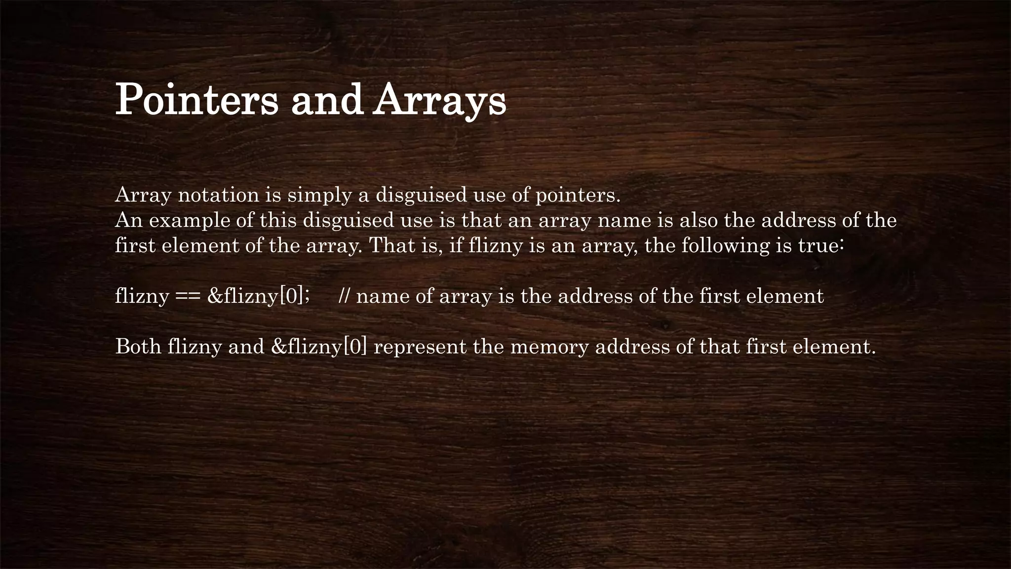 Pointers and Arrays
Array notation is simply a disguised use of pointers.
An example of this disguised use is that an array name is also the address of the
first element of the array. That is, if flizny is an array, the following is true:
flizny == &flizny[0]; // name of array is the address of the first element
Both flizny and &flizny[0] represent the memory address of that first element.
 