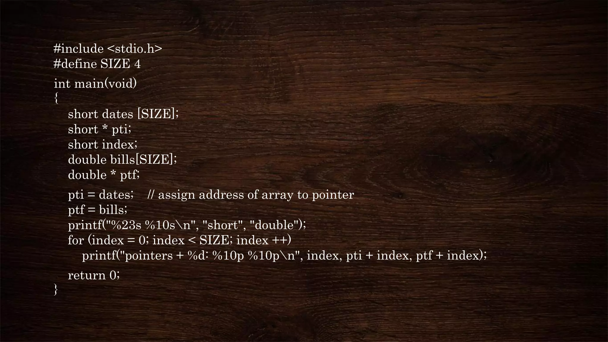 #include <stdio.h>
#define SIZE 4
int main(void)
{
short dates [SIZE];
short * pti;
short index;
double bills[SIZE];
double * ptf;
pti = dates; // assign address of array to pointer
ptf = bills;
printf("%23s %10sn", "short", "double");
for (index = 0; index < SIZE; index ++)
printf("pointers + %d: %10p %10pn", index, pti + index, ptf + index);
return 0;
}
 