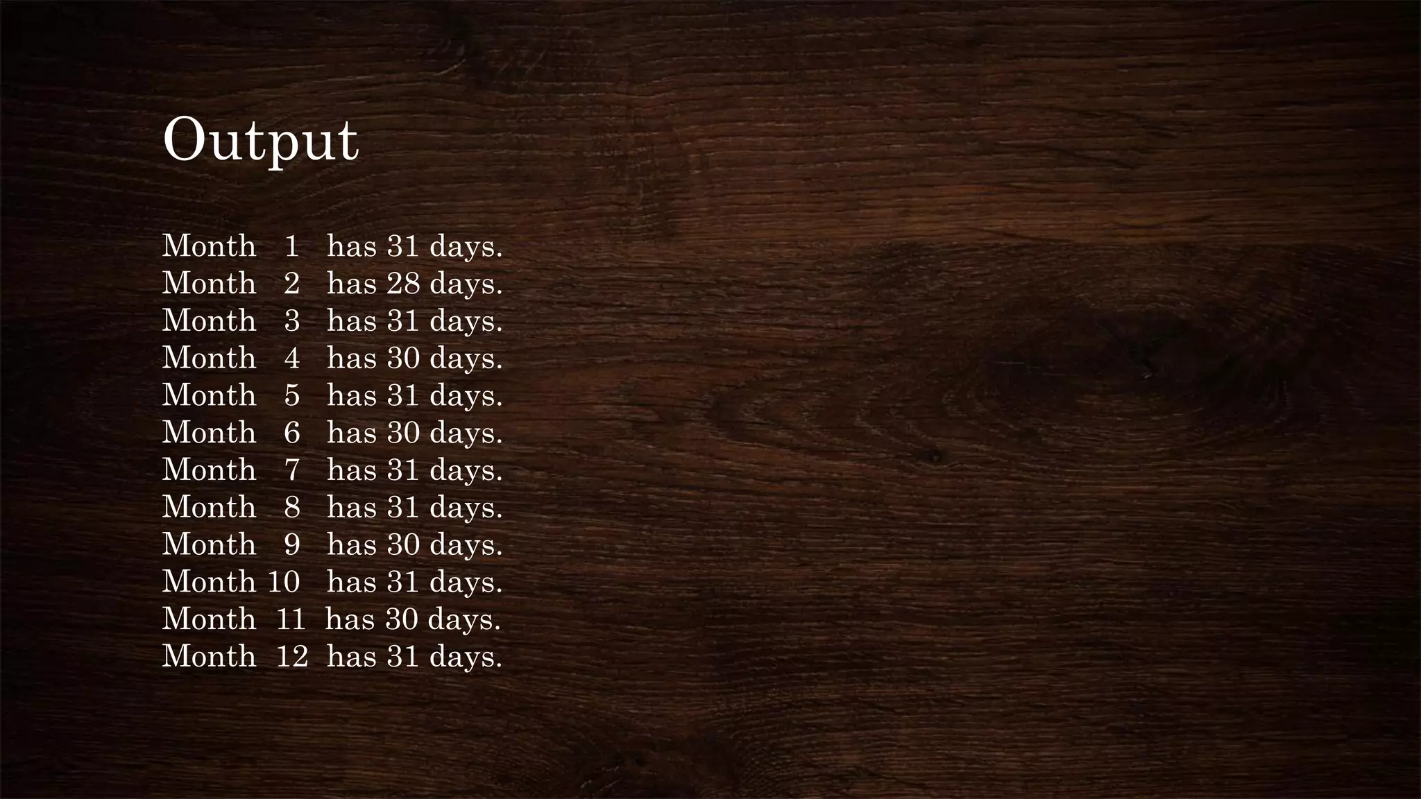 Output
Month 1 has 31 days.
Month 2 has 28 days.
Month 3 has 31 days.
Month 4 has 30 days.
Month 5 has 31 days.
Month 6 has 30 days.
Month 7 has 31 days.
Month 8 has 31 days.
Month 9 has 30 days.
Month 10 has 31 days.
Month 11 has 30 days.
Month 12 has 31 days.
 