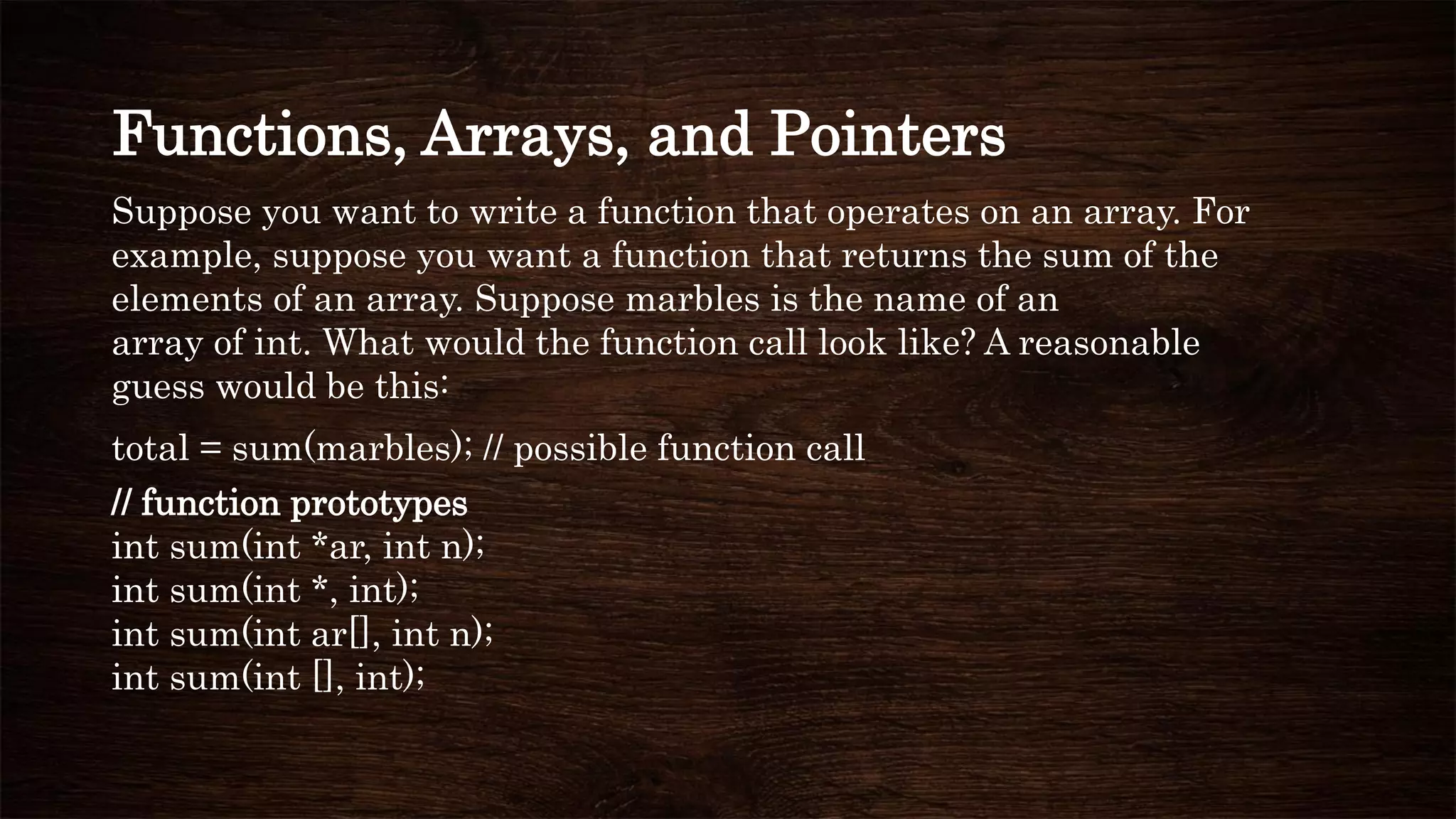 Functions, Arrays, and Pointers
Suppose you want to write a function that operates on an array. For
example, suppose you want a function that returns the sum of the
elements of an array. Suppose marbles is the name of an
array of int. What would the function call look like? A reasonable
guess would be this:
total = sum(marbles); // possible function call
// function prototypes
int sum(int *ar, int n);
int sum(int *, int);
int sum(int ar[], int n);
int sum(int [], int);
 