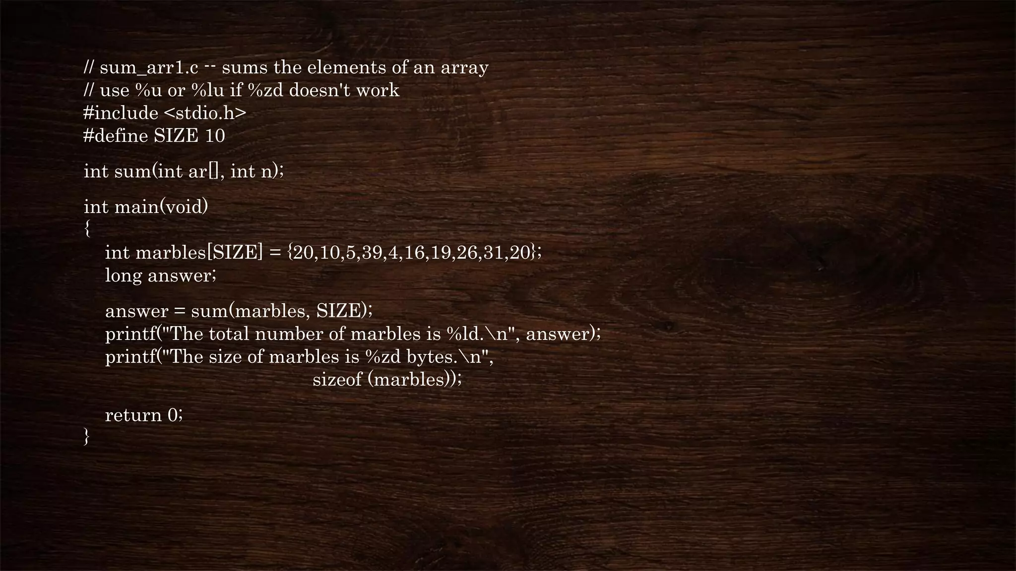 // sum_arr1.c -- sums the elements of an array
// use %u or %lu if %zd doesn't work
#include <stdio.h>
#define SIZE 10
int sum(int ar[], int n);
int main(void)
{
int marbles[SIZE] = {20,10,5,39,4,16,19,26,31,20};
long answer;
answer = sum(marbles, SIZE);
printf("The total number of marbles is %ld.n", answer);
printf("The size of marbles is %zd bytes.n",
sizeof (marbles));
return 0;
}
 