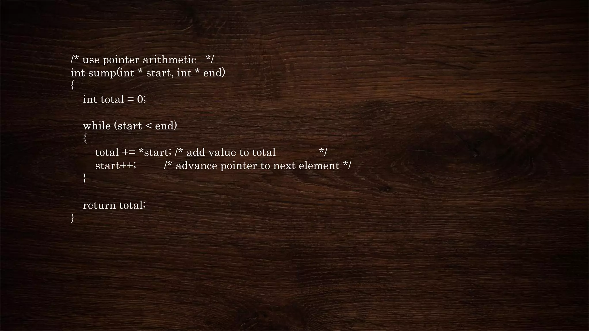 /* use pointer arithmetic */
int sump(int * start, int * end)
{
int total = 0;
while (start < end)
{
total += *start; /* add value to total */
start++; /* advance pointer to next element */
}
return total;
}
 