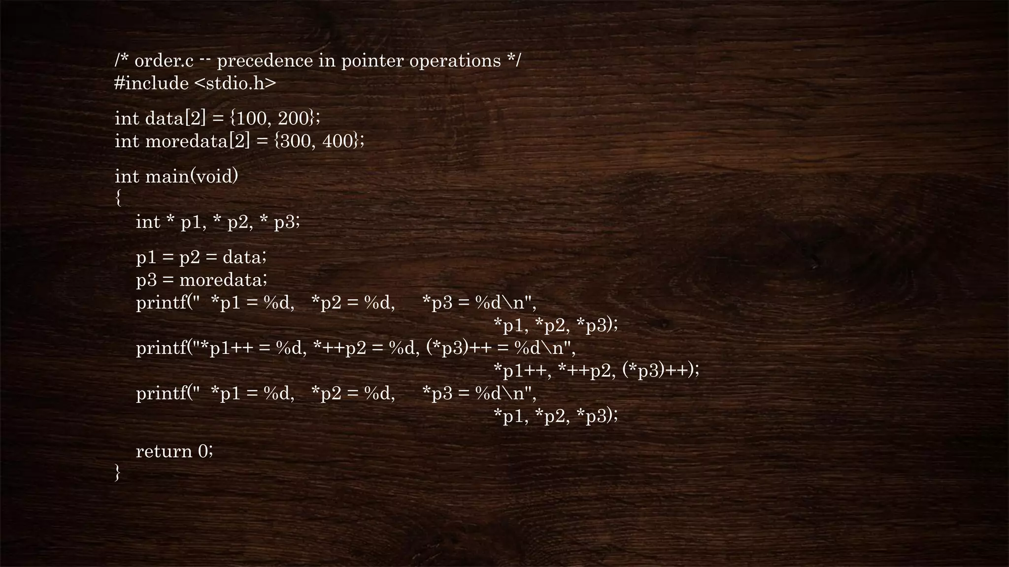 /* order.c -- precedence in pointer operations */
#include <stdio.h>
int data[2] = {100, 200};
int moredata[2] = {300, 400};
int main(void)
{
int * p1, * p2, * p3;
p1 = p2 = data;
p3 = moredata;
printf(" *p1 = %d, *p2 = %d, *p3 = %dn",
*p1, *p2, *p3);
printf("*p1++ = %d, *++p2 = %d, (*p3)++ = %dn",
*p1++, *++p2, (*p3)++);
printf(" *p1 = %d, *p2 = %d, *p3 = %dn",
*p1, *p2, *p3);
return 0;
}
 