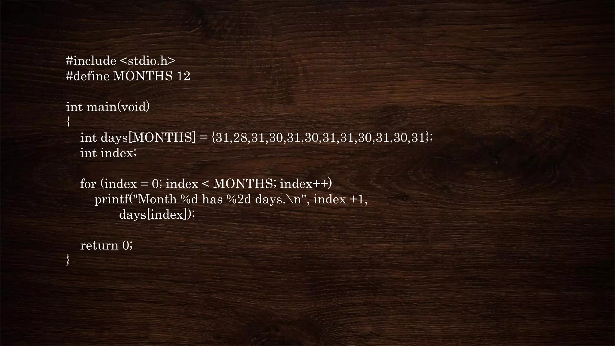 #include <stdio.h>
#define MONTHS 12
int main(void)
{
int days[MONTHS] = {31,28,31,30,31,30,31,31,30,31,30,31};
int index;
for (index = 0; index < MONTHS; index++)
printf("Month %d has %2d days.n", index +1,
days[index]);
return 0;
}
 