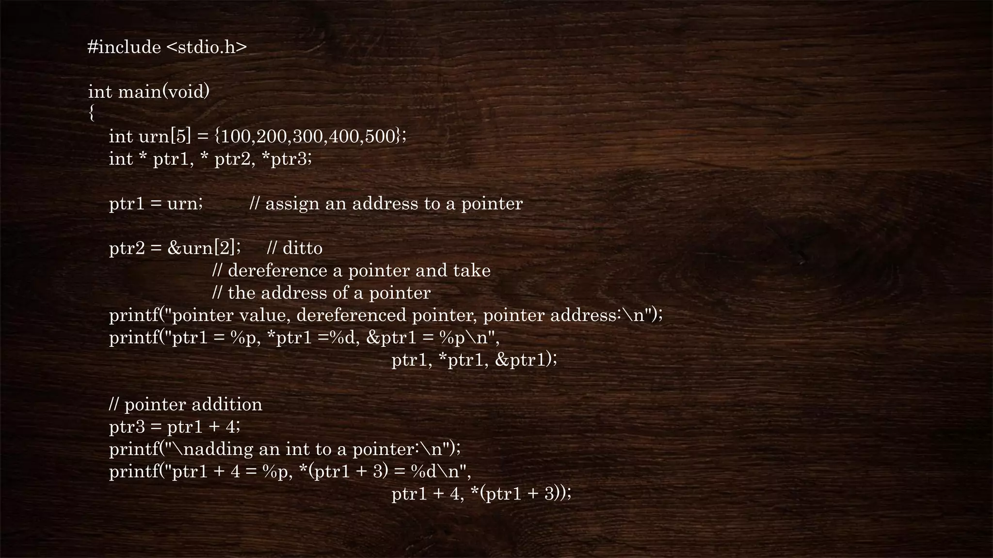 #include <stdio.h>
int main(void)
{
int urn[5] = {100,200,300,400,500};
int * ptr1, * ptr2, *ptr3;
ptr1 = urn; // assign an address to a pointer
ptr2 = &urn[2]; // ditto
// dereference a pointer and take
// the address of a pointer
printf("pointer value, dereferenced pointer, pointer address:n");
printf("ptr1 = %p, *ptr1 =%d, &ptr1 = %pn",
ptr1, *ptr1, &ptr1);
// pointer addition
ptr3 = ptr1 + 4;
printf("nadding an int to a pointer:n");
printf("ptr1 + 4 = %p, *(ptr1 + 3) = %dn",
ptr1 + 4, *(ptr1 + 3));
 