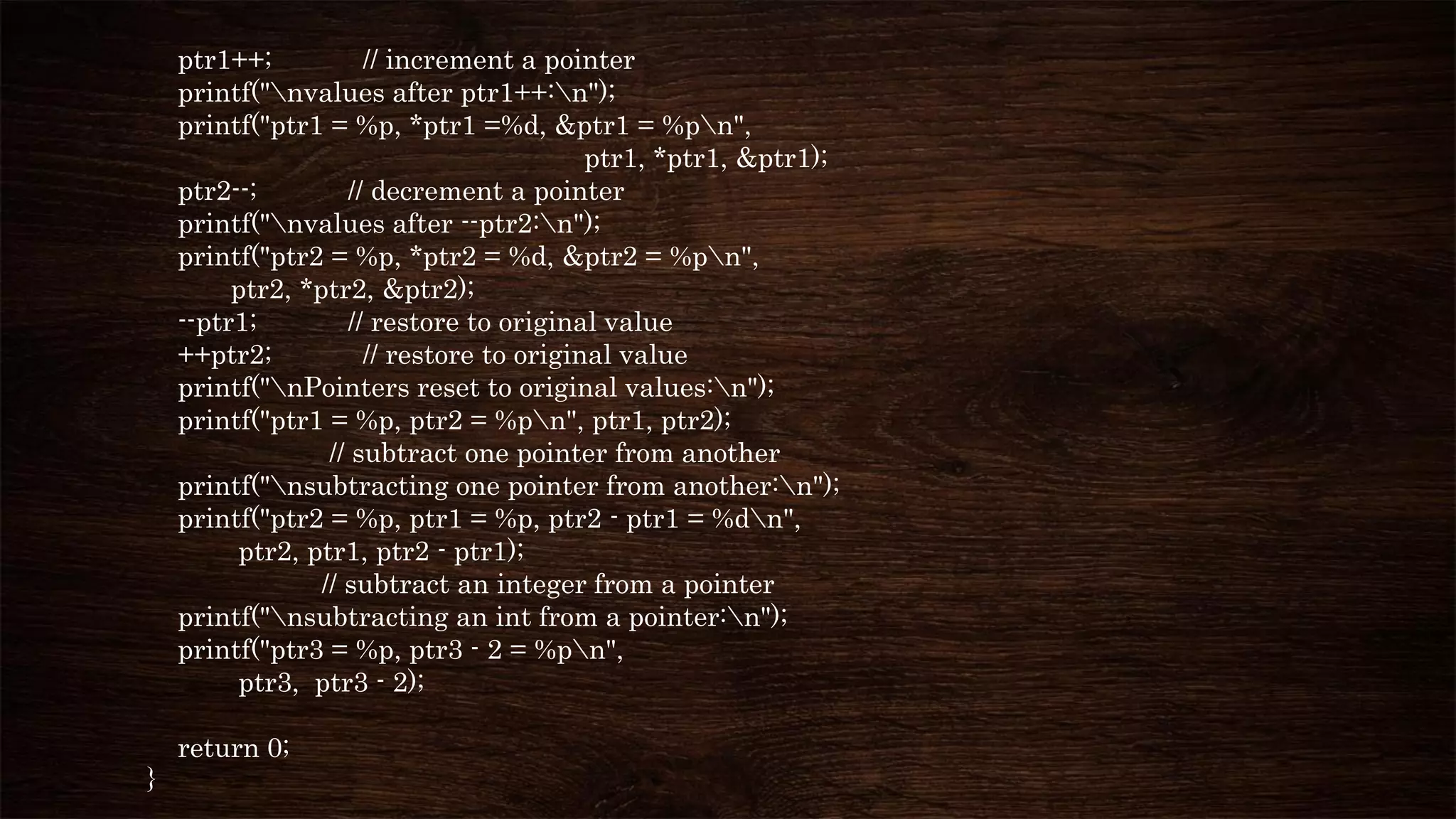 ptr1++; // increment a pointer
printf("nvalues after ptr1++:n");
printf("ptr1 = %p, *ptr1 =%d, &ptr1 = %pn",
ptr1, *ptr1, &ptr1);
ptr2--; // decrement a pointer
printf("nvalues after --ptr2:n");
printf("ptr2 = %p, *ptr2 = %d, &ptr2 = %pn",
ptr2, *ptr2, &ptr2);
--ptr1; // restore to original value
++ptr2; // restore to original value
printf("nPointers reset to original values:n");
printf("ptr1 = %p, ptr2 = %pn", ptr1, ptr2);
// subtract one pointer from another
printf("nsubtracting one pointer from another:n");
printf("ptr2 = %p, ptr1 = %p, ptr2 - ptr1 = %dn",
ptr2, ptr1, ptr2 - ptr1);
// subtract an integer from a pointer
printf("nsubtracting an int from a pointer:n");
printf("ptr3 = %p, ptr3 - 2 = %pn",
ptr3, ptr3 - 2);
return 0;
}
 