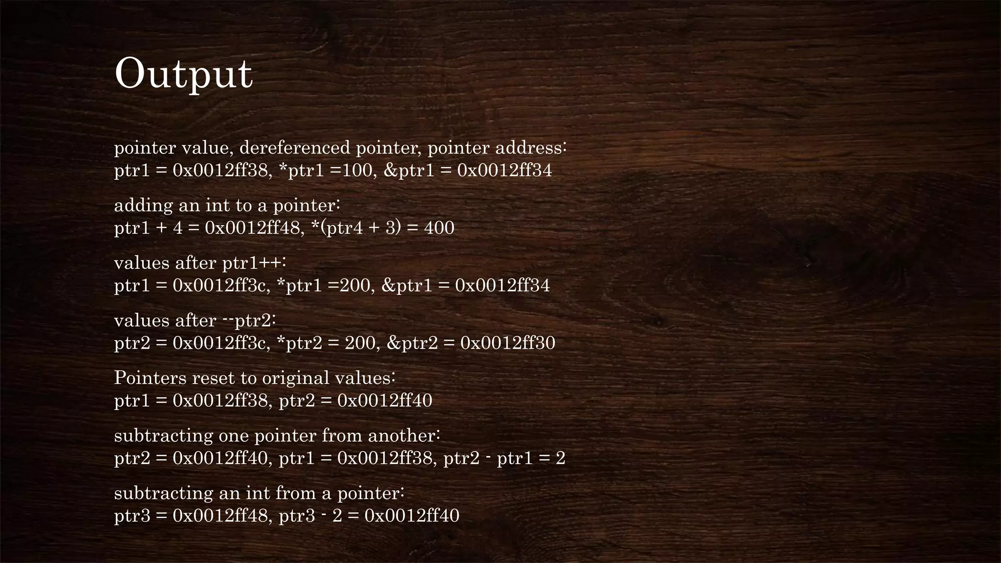 Output
pointer value, dereferenced pointer, pointer address:
ptr1 = 0x0012ff38, *ptr1 =100, &ptr1 = 0x0012ff34
adding an int to a pointer:
ptr1 + 4 = 0x0012ff48, *(ptr4 + 3) = 400
values after ptr1++:
ptr1 = 0x0012ff3c, *ptr1 =200, &ptr1 = 0x0012ff34
values after --ptr2:
ptr2 = 0x0012ff3c, *ptr2 = 200, &ptr2 = 0x0012ff30
Pointers reset to original values:
ptr1 = 0x0012ff38, ptr2 = 0x0012ff40
subtracting one pointer from another:
ptr2 = 0x0012ff40, ptr1 = 0x0012ff38, ptr2 - ptr1 = 2
subtracting an int from a pointer:
ptr3 = 0x0012ff48, ptr3 - 2 = 0x0012ff40
 