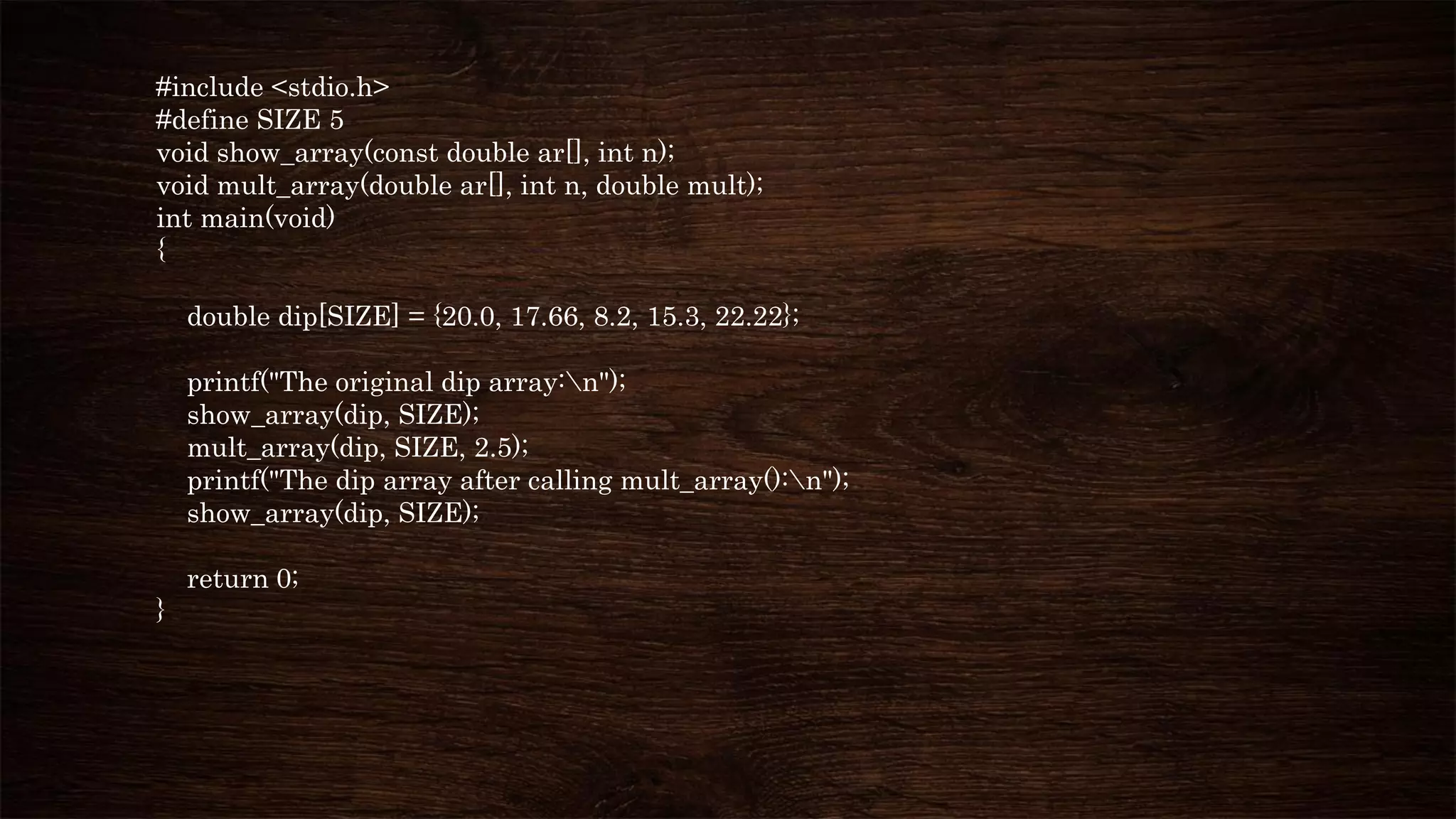 #include <stdio.h>
#define SIZE 5
void show_array(const double ar[], int n);
void mult_array(double ar[], int n, double mult);
int main(void)
{
double dip[SIZE] = {20.0, 17.66, 8.2, 15.3, 22.22};
printf("The original dip array:n");
show_array(dip, SIZE);
mult_array(dip, SIZE, 2.5);
printf("The dip array after calling mult_array():n");
show_array(dip, SIZE);
return 0;
}
 