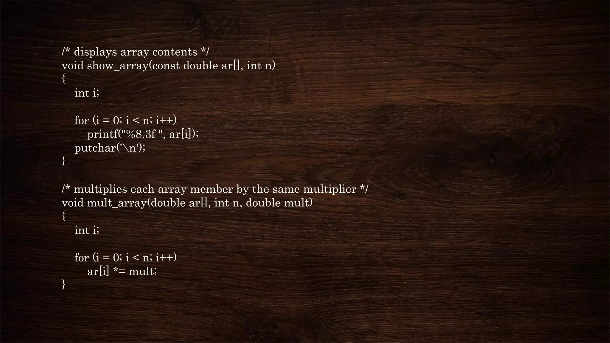 /* displays array contents */
void show_array(const double ar[], int n)
{
int i;
for (i = 0; i < n; i++)
printf("%8.3f ", ar[i]);
putchar('n');
}
/* multiplies each array member by the same multiplier */
void mult_array(double ar[], int n, double mult)
{
int i;
for (i = 0; i < n; i++)
ar[i] *= mult;
}
 
