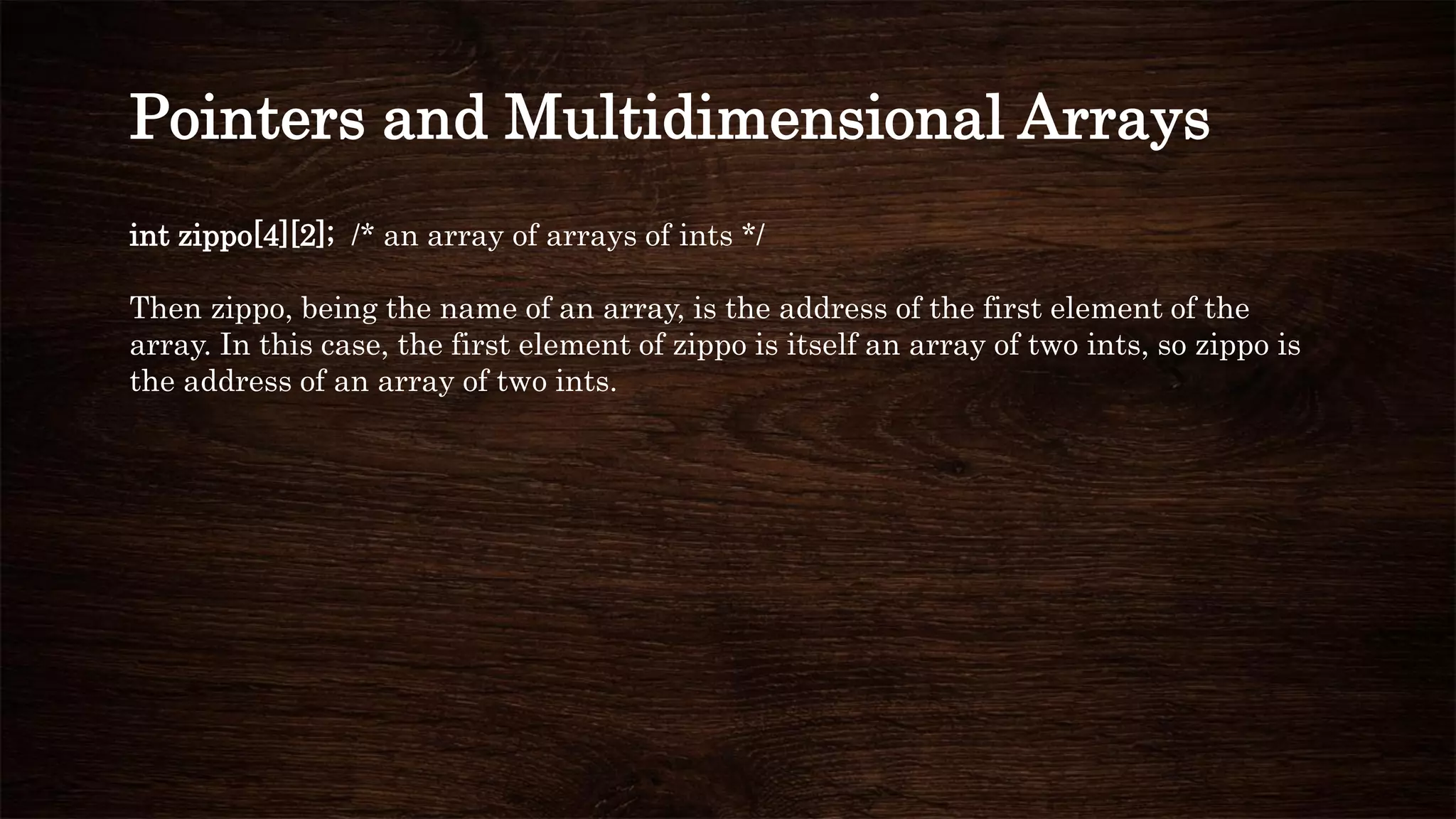 int zippo[4][2]; /* an array of arrays of ints */
Then zippo, being the name of an array, is the address of the first element of the
array. In this case, the first element of zippo is itself an array of two ints, so zippo is
the address of an array of two ints.
Pointers and Multidimensional Arrays
 
