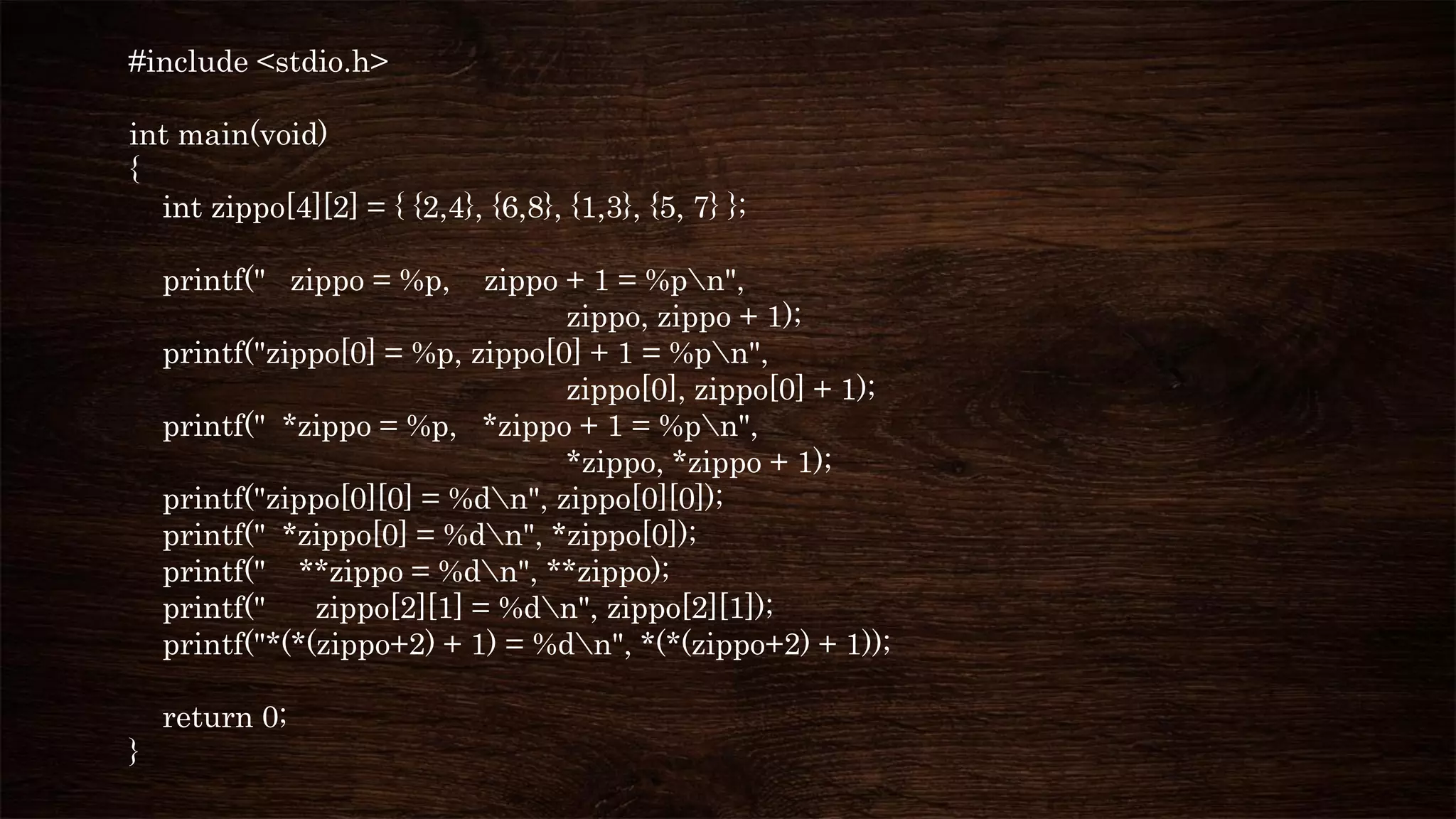 #include <stdio.h>
int main(void)
{
int zippo[4][2] = { {2,4}, {6,8}, {1,3}, {5, 7} };
printf(" zippo = %p, zippo + 1 = %pn",
zippo, zippo + 1);
printf("zippo[0] = %p, zippo[0] + 1 = %pn",
zippo[0], zippo[0] + 1);
printf(" *zippo = %p, *zippo + 1 = %pn",
*zippo, *zippo + 1);
printf("zippo[0][0] = %dn", zippo[0][0]);
printf(" *zippo[0] = %dn", *zippo[0]);
printf(" **zippo = %dn", **zippo);
printf(" zippo[2][1] = %dn", zippo[2][1]);
printf("*(*(zippo+2) + 1) = %dn", *(*(zippo+2) + 1));
return 0;
}
 