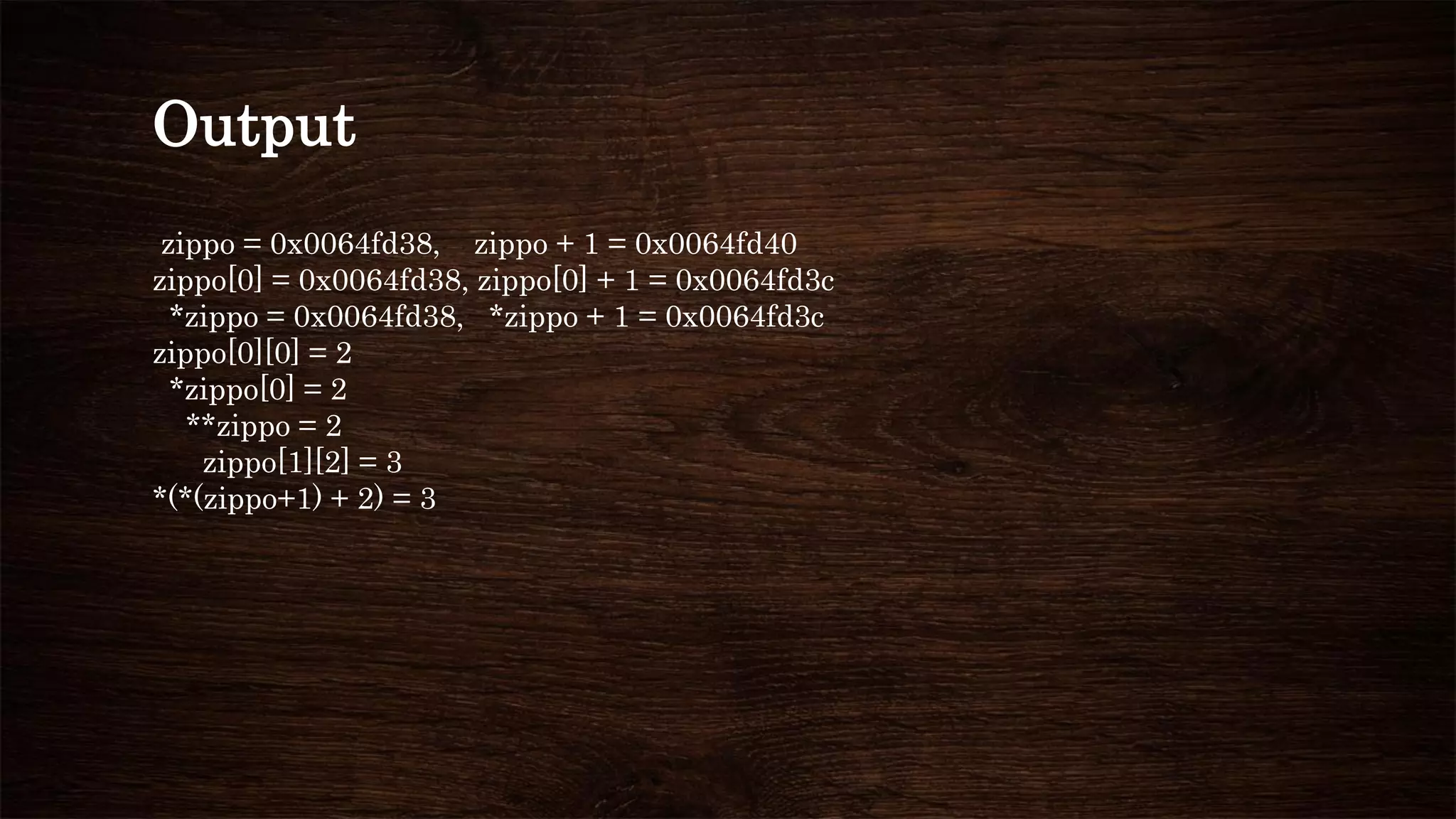 Output
zippo = 0x0064fd38, zippo + 1 = 0x0064fd40
zippo[0] = 0x0064fd38, zippo[0] + 1 = 0x0064fd3c
*zippo = 0x0064fd38, *zippo + 1 = 0x0064fd3c
zippo[0][0] = 2
*zippo[0] = 2
**zippo = 2
zippo[1][2] = 3
*(*(zippo+1) + 2) = 3
 