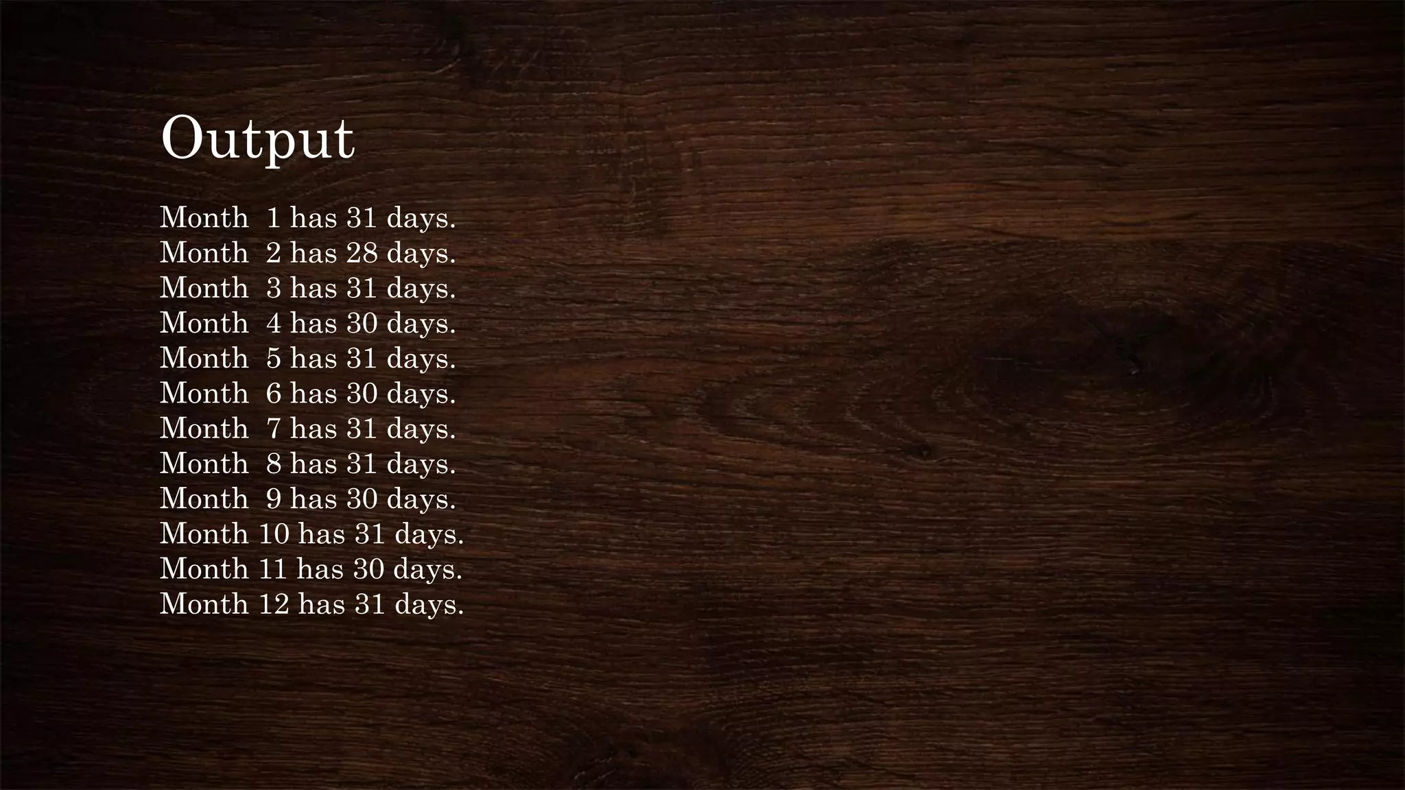 Output
Month 1 has 31 days.
Month 2 has 28 days.
Month 3 has 31 days.
Month 4 has 30 days.
Month 5 has 31 days.
Month 6 has 30 days.
Month 7 has 31 days.
Month 8 has 31 days.
Month 9 has 30 days.
Month 10 has 31 days.
Month 11 has 30 days.
Month 12 has 31 days.
 