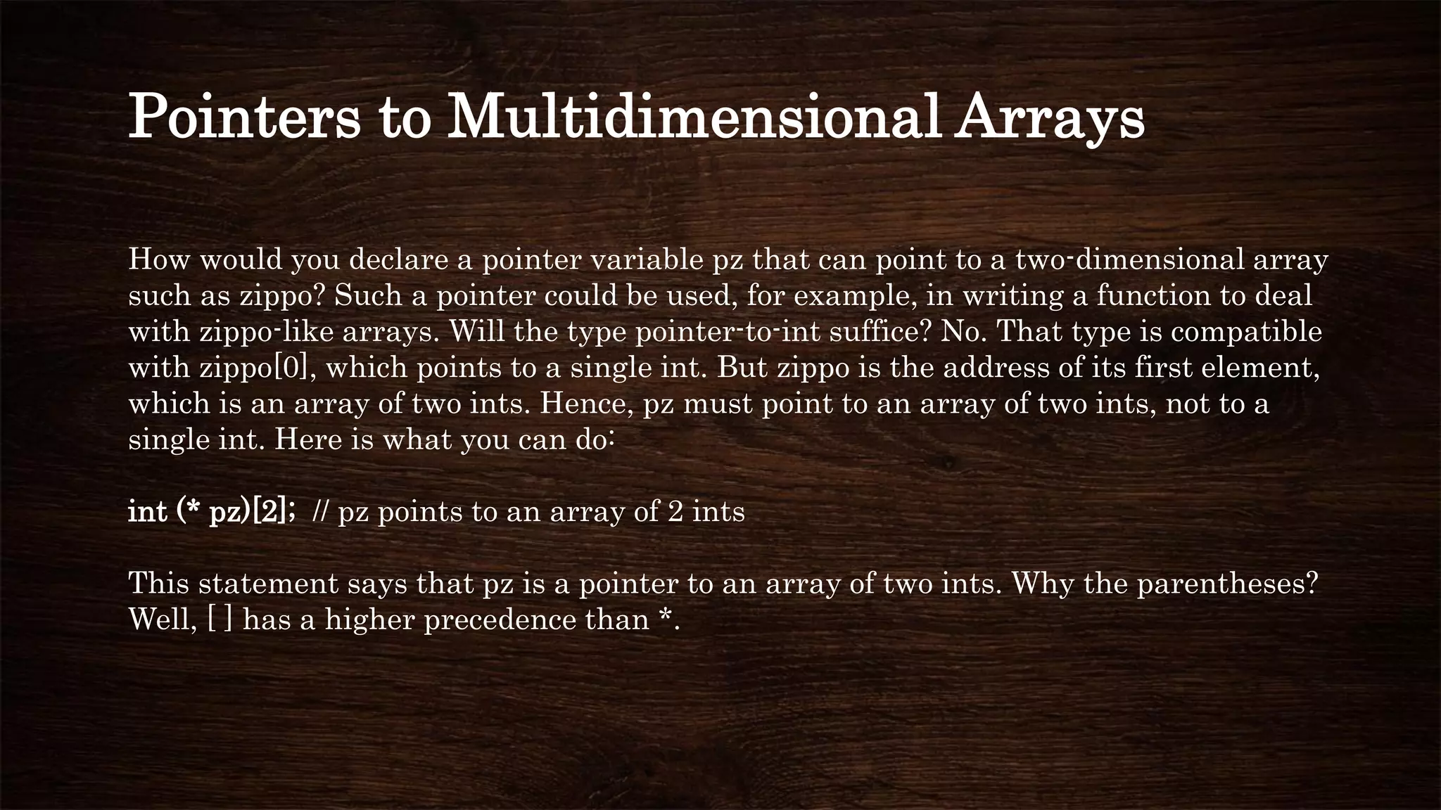 How would you declare a pointer variable pz that can point to a two-dimensional array
such as zippo? Such a pointer could be used, for example, in writing a function to deal
with zippo-like arrays. Will the type pointer-to-int suffice? No. That type is compatible
with zippo[0], which points to a single int. But zippo is the address of its first element,
which is an array of two ints. Hence, pz must point to an array of two ints, not to a
single int. Here is what you can do:
int (* pz)[2]; // pz points to an array of 2 ints
This statement says that pz is a pointer to an array of two ints. Why the parentheses?
Well, [ ] has a higher precedence than *.
Pointers to Multidimensional Arrays
 