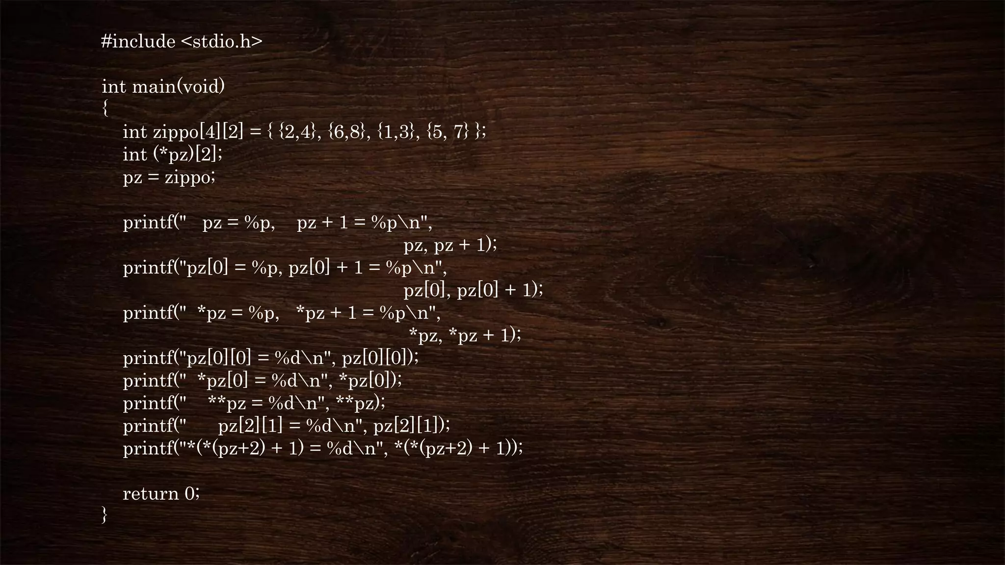#include <stdio.h>
int main(void)
{
int zippo[4][2] = { {2,4}, {6,8}, {1,3}, {5, 7} };
int (*pz)[2];
pz = zippo;
printf(" pz = %p, pz + 1 = %pn",
pz, pz + 1);
printf("pz[0] = %p, pz[0] + 1 = %pn",
pz[0], pz[0] + 1);
printf(" *pz = %p, *pz + 1 = %pn",
*pz, *pz + 1);
printf("pz[0][0] = %dn", pz[0][0]);
printf(" *pz[0] = %dn", *pz[0]);
printf(" **pz = %dn", **pz);
printf(" pz[2][1] = %dn", pz[2][1]);
printf("*(*(pz+2) + 1) = %dn", *(*(pz+2) + 1));
return 0;
}
 