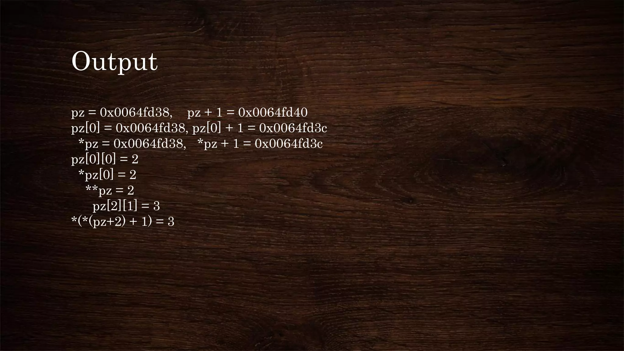 Output
pz = 0x0064fd38, pz + 1 = 0x0064fd40
pz[0] = 0x0064fd38, pz[0] + 1 = 0x0064fd3c
*pz = 0x0064fd38, *pz + 1 = 0x0064fd3c
pz[0][0] = 2
*pz[0] = 2
**pz = 2
pz[2][1] = 3
*(*(pz+2) + 1) = 3
 