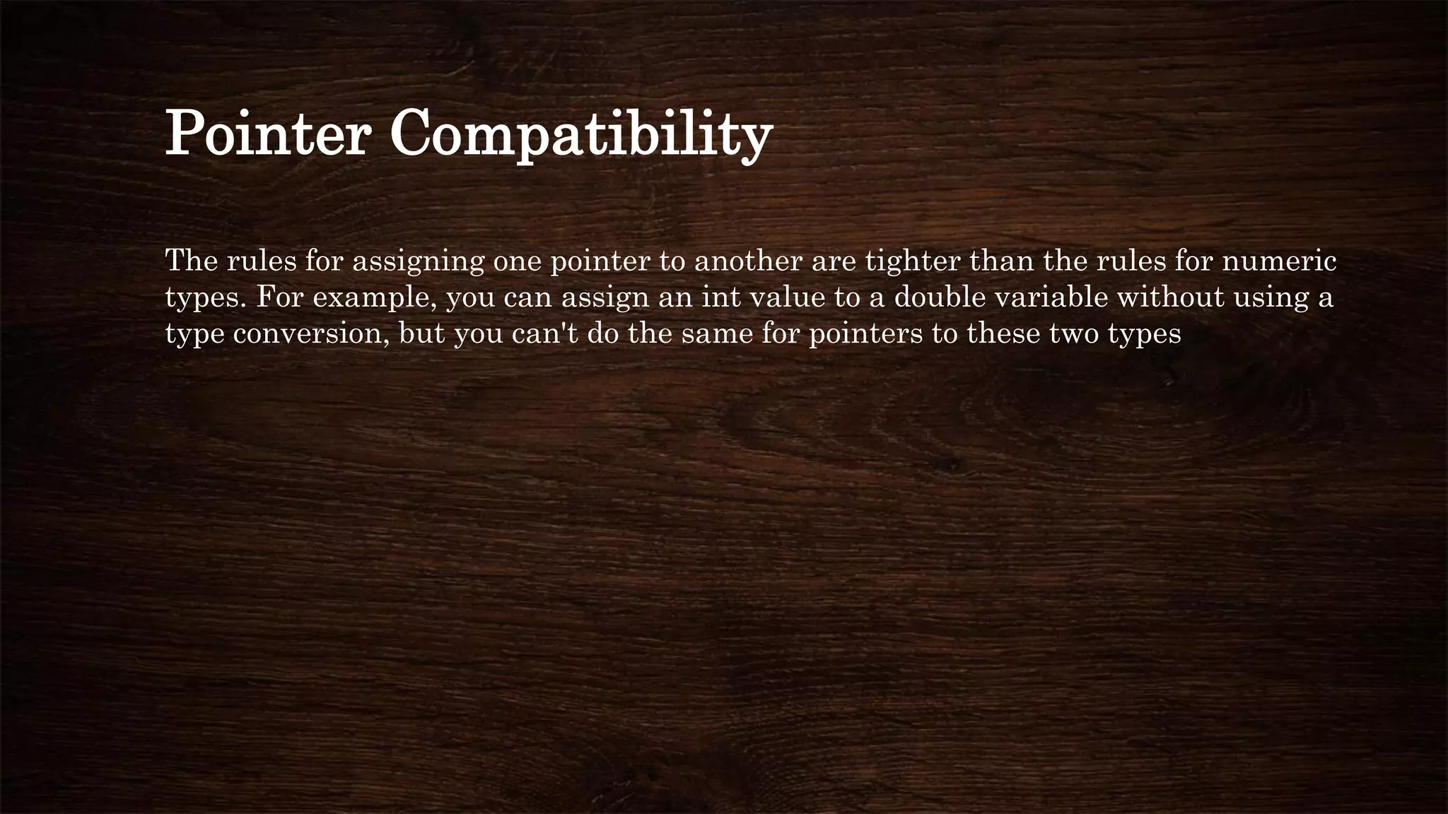 Pointer Compatibility
The rules for assigning one pointer to another are tighter than the rules for numeric
types. For example, you can assign an int value to a double variable without using a
type conversion, but you can't do the same for pointers to these two types
 