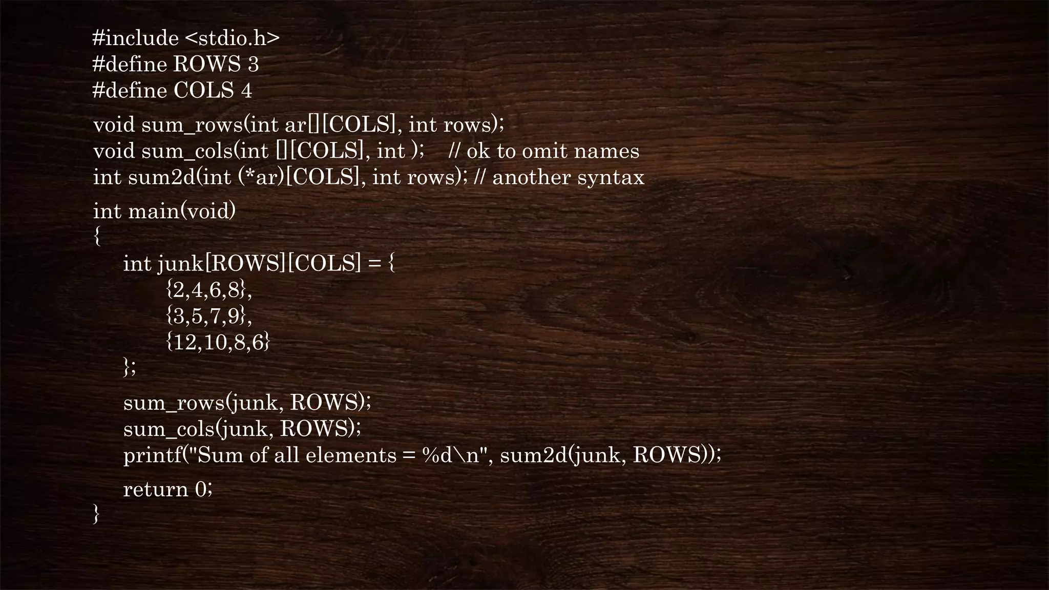 #include <stdio.h>
#define ROWS 3
#define COLS 4
void sum_rows(int ar[][COLS], int rows);
void sum_cols(int [][COLS], int ); // ok to omit names
int sum2d(int (*ar)[COLS], int rows); // another syntax
int main(void)
{
int junk[ROWS][COLS] = {
{2,4,6,8},
{3,5,7,9},
{12,10,8,6}
};
sum_rows(junk, ROWS);
sum_cols(junk, ROWS);
printf("Sum of all elements = %dn", sum2d(junk, ROWS));
return 0;
}
 
