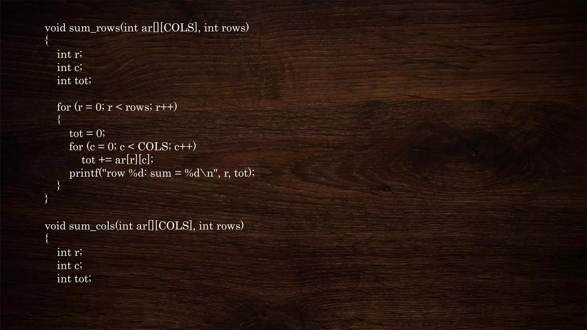 void sum_rows(int ar[][COLS], int rows)
{
int r;
int c;
int tot;
for (r = 0; r < rows; r++)
{
tot = 0;
for (c = 0; c < COLS; c++)
tot += ar[r][c];
printf("row %d: sum = %dn", r, tot);
}
}
void sum_cols(int ar[][COLS], int rows)
{
int r;
int c;
int tot;
 