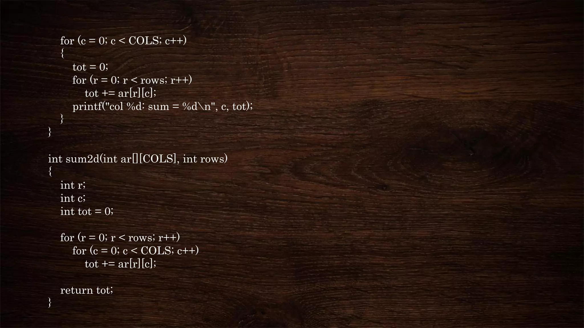 for (c = 0; c < COLS; c++)
{
tot = 0;
for (r = 0; r < rows; r++)
tot += ar[r][c];
printf("col %d: sum = %dn", c, tot);
}
}
int sum2d(int ar[][COLS], int rows)
{
int r;
int c;
int tot = 0;
for (r = 0; r < rows; r++)
for (c = 0; c < COLS; c++)
tot += ar[r][c];
return tot;
}
 