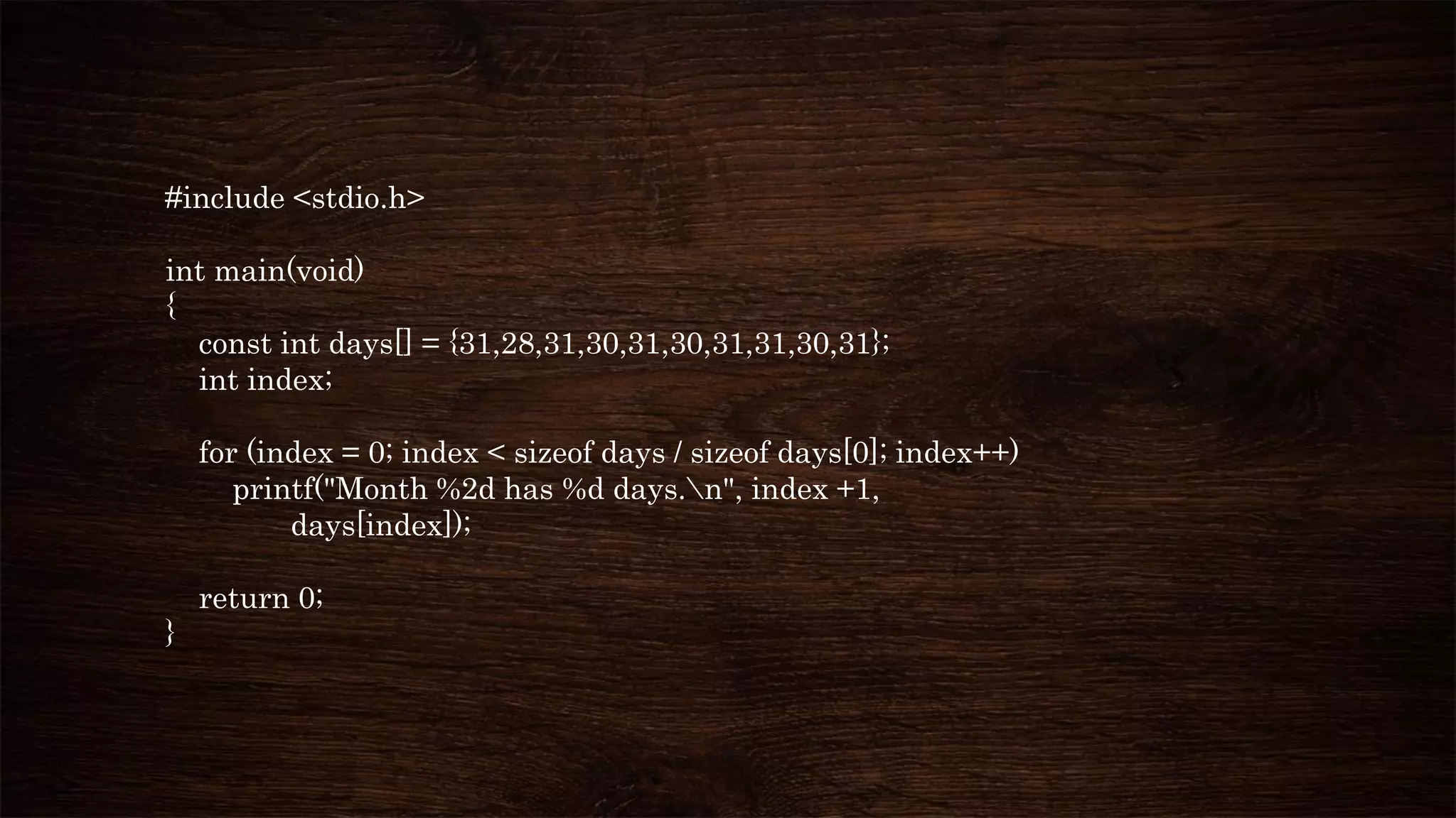 #include <stdio.h>
int main(void)
{
const int days[] = {31,28,31,30,31,30,31,31,30,31};
int index;
for (index = 0; index < sizeof days / sizeof days[0]; index++)
printf("Month %2d has %d days.n", index +1,
days[index]);
return 0;
}
 