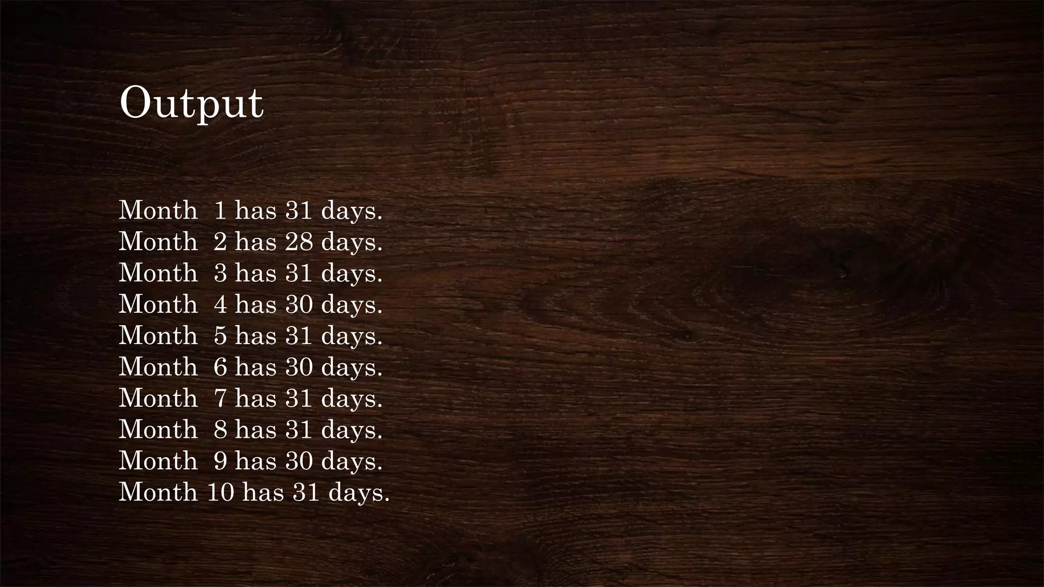 Output
Month 1 has 31 days.
Month 2 has 28 days.
Month 3 has 31 days.
Month 4 has 30 days.
Month 5 has 31 days.
Month 6 has 30 days.
Month 7 has 31 days.
Month 8 has 31 days.
Month 9 has 30 days.
Month 10 has 31 days.
 