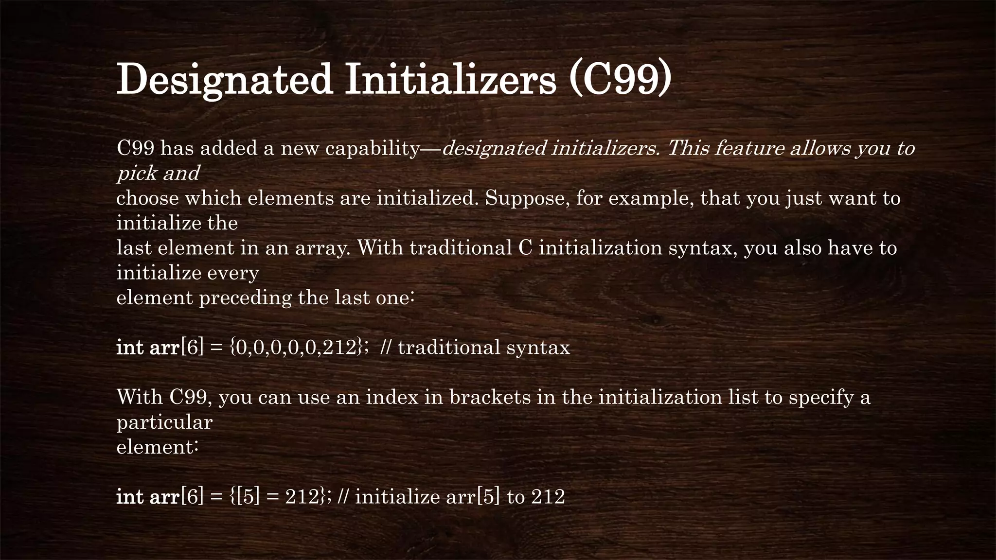 Designated Initializers (C99)
C99 has added a new capability—designated initializers. This feature allows you to
pick and
choose which elements are initialized. Suppose, for example, that you just want to
initialize the
last element in an array. With traditional C initialization syntax, you also have to
initialize every
element preceding the last one:
int arr[6] = {0,0,0,0,0,212}; // traditional syntax
With C99, you can use an index in brackets in the initialization list to specify a
particular
element:
int arr[6] = {[5] = 212}; // initialize arr[5] to 212
 