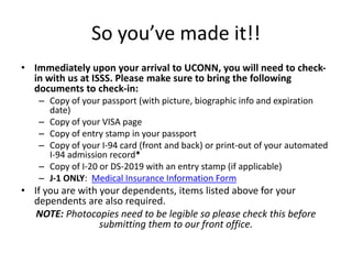 So you’ve made it!!
• Immediately upon your arrival to UCONN, you will need to check-
in with us at ISSS. Please make sure to bring the following
documents to check-in:
– Copy of your passport (with picture, biographic info and expiration
date)
– Copy of your VISA page
– Copy of entry stamp in your passport
– Copy of your I-94 card (front and back) or print-out of your automated
I-94 admission record*
– Copy of I-20 or DS-2019 with an entry stamp (if applicable)
– J-1 ONLY: Medical Insurance Information Form
• If you are with your dependents, items listed above for your
dependents are also required.
NOTE: Photocopies need to be legible so please check this before
submitting them to our front office.
 
