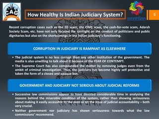 How Healthy Is Indian Judiciary System?
CORRUPTION IN JUDICIARY IS RAMPANT AS ELSEWHERE
• The judicial system is no less corrupt than any other institution of the government. The
media is also unwilling to talk about it because of the FEAR OF CONTEMPT.
• The Supreme Court has also compounded the matter by removing judges even from the
ambit of criminal investigation. Thus, the judiciary has become highly self protective and
taken the form of a closed and opaque box.
GOVERNMENT AND JUDICIARY NOT SERIOUS ABOUT JUDICIAL REFORMS
• Successive law commissions appear to have devoted considerable time in analysing the
reasons behind the miserable condition of the system, rather than showing seriousness
about making it easily accessible to the poor or on the issue of judicial accountability – both
very crucial.
• Neither government nor judiciary has shown seriousness towards what the law
commissions’ recommend.
Recent corruption cases such as the 2G scam, the CWG scam, the cash-for-vote scam, Adarsh
Society Scam, etc. have not only focused the spotlight on the conduct of politicians and public
dignitaries but also on the shortcomings in the Indian judiciary’s functioning.
5
 