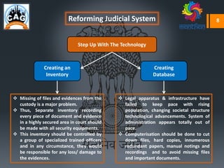 Reforming Judicial System
 Missing of files and evidences from the
custody is a major problem.
 Thus, Separate inventory recording
every piece of document and evidence
in a highly secured area in court should
be made with all security equipments.
 This inventory should be controlled by
a group of specialized trained officers
and in any circumstance, they would
be responsible for any loss/ damage to
the evidences.
 Legal apparatus & infrastructure have
failed to keep pace with rising
population, changing societal structure
technological advancements. System of
administration appears totally out of
pace.
 Computerisation should be done to cut
down files, hard copies, innumerous
redundant papers, manual notings and
recordings and to avoid missing files
and important documents.
Creating an
Inventory
Creating
Database
Step Up With The Technology
8
 