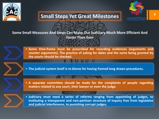 Small Steps Yet Great Milestones
Some Small Measures And Steps Can Make Our Judiciary Much More Efficient And
Faster Than Ever
• Some time-frame must be prescribed for recording evidences (arguments and
counter arguments). The practice of asking for dates and the same being granted by
the courts should be checked.
• The judicial system itself is to blame for having framed long drawn procedures.
• A separate committee should be made for the complaints of people regarding
matters related to any court, their lawyer or even the judge.
• Judiciary must need a series of reforms ranging from appointing of judges, to
instituting a transparent and non-partisan structure of inquiry free from legislative
and judicial interference, to punishing corrupt judges.
9
 