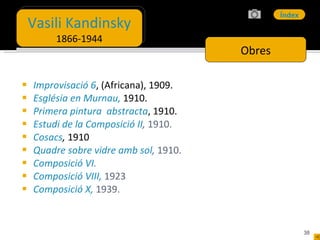Improvisació 6 , (Africana), 1909. Església en Murnau ,  1910. Primera pintura  abstracta , 1910. Estudi de la Composició II ,  1910. Cosacs ,  1910 Quadre sobre vidre amb sol ,  1910. Composició VI . Composició VIII,   1923 Composició X,   1939. Obres Vasili Kandinsky 1866-1944 