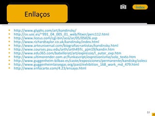 http://www.glyphs.com/art/kandinsky/ http://cv.uoc.es/~991_04_005_01_web/fitxer/perc112.html http://www.liceus.com/cgi-bin/aco/ar/05/05026.asp http://www.richardtaylor.co.uk/kandinsky/index.html http://www.arteuniversal.com/biografias+artistas/kandinsky.html http://www.courses.psu.edu/arth/arth497c_pjm19/kandin.htm http://www.edu365.com/batxillerat/art/expressio/l_autor_exp.htm http://www.ultimorender.com.ar/funkascript/expresionismo/solo_texto.htm http://www.guggenheim-bilbao.es/caste/exposiciones/permanente/kandisky/coleccion_kandisky.htm http://www.guggenheimlasvegas.org/past/exhibition_168_work_md_479.html http://www.enfocarte.com/4.23/ensayo.html Enllaços 