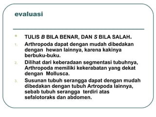 evaluasi
 TULIS B BILA BENAR, DAN S BILA SALAH.
1. Arthropoda dapat dengan mudah dibedakan
dengan hewan lainnya, karena kakinya
berbuku-buku.
2. Dilihat dari keberadaan segmentasi tubuhnya,
Arthropoda memiliki kekerabatan yang dekat
dengan Mollusca.
3. Susunan tubuh serangga dapat dengan mudah
dibedakan dengan tubuh Artropoda lainnya,
sebab tubuh serangga terdiri atas
sefalotoraks dan abdomen.
 