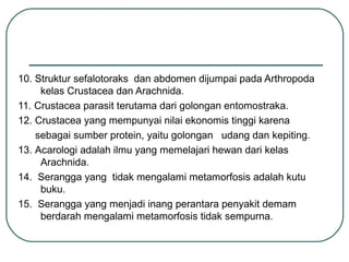 10. Struktur sefalotoraks dan abdomen dijumpai pada Arthropoda
kelas Crustacea dan Arachnida.
11. Crustacea parasit terutama dari golongan entomostraka.
12. Crustacea yang mempunyai nilai ekonomis tinggi karena
sebagai sumber protein, yaitu golongan udang dan kepiting.
13. Acarologi adalah ilmu yang memelajari hewan dari kelas
Arachnida.
14. Serangga yang tidak mengalami metamorfosis adalah kutu
buku.
15. Serangga yang menjadi inang perantara penyakit demam
berdarah mengalami metamorfosis tidak sempurna.
 