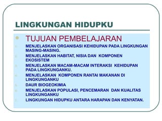 LINGKUNGAN HIDUPKU
 TUJUAN PEMBELAJARAN
1. MENJELASKAN ORGANISASI KEHIDUPAN PADA LINGKUNGAN
MASING-MASING.
2. MENJELASKAN HABITAT, NISIA DAN KOMPONEN
EKOSISTEM
3. MENJELASKAN MACAM-MACAM INTERAKSI KEHIDUPAN
PADA LINGKUNGANKU.
4. MENJELASKAN KOMPONEN RANTAI MAKANAN DI
LINGKUNGANKU
5. DAUR BIOGEOKIMIA
6. MENJELASKAN POPULASI, PENCEMARAN DAN KUALITAS
LINGKUNGANKU
7. LINGKUNGAN HIDUPKU ANTARA HARAPAN DAN KENYATAN.
 