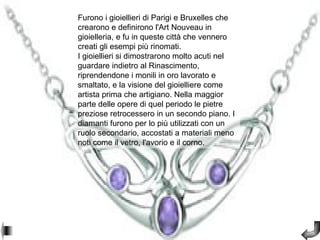 Furono i gioiellieri di Parigi e Bruxelles che
crearono e definirono l'Art Nouveau in
gioielleria, e fu in queste città che vennero
creati gli esempi più rinomati.
I gioiellieri si dimostrarono molto acuti nel
guardare indietro al Rinascimento,
riprendendone i monili in oro lavorato e
smaltato, e la visione del gioielliere come
artista prima che artigiano. Nella maggior
parte delle opere di quel periodo le pietre
preziose retrocessero in un secondo piano. I
diamanti furono per lo più utilizzati con un
ruolo secondario, accostati a materiali meno
noti come il vetro, l'avorio e il corno.
 
