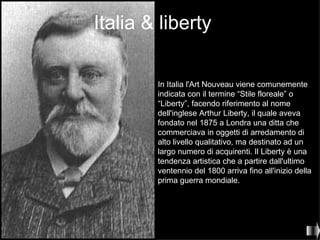Italia & liberty

        In Italia l'Art Nouveau viene comunemente
        indicata con il termine “Stile floreale” o
        “Liberty”, facendo riferimento al nome
        dell'inglese Arthur Liberty, il quale aveva
        fondato nel 1875 a Londra una ditta che
        commerciava in oggetti di arredamento di
        alto livello qualitativo, ma destinato ad un
        largo numero di acquirenti. Il Liberty è una
        tendenza artistica che a partire dall'ultimo
        ventennio del 1800 arriva fino all'inizio della
        prima guerra mondiale.
 