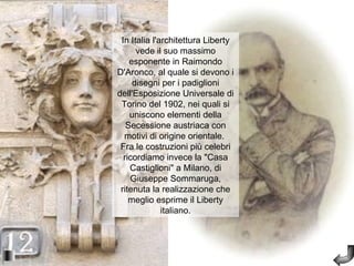 In Italia l'architettura Liberty
      vede il suo massimo
    esponente in Raimondo
D'Aronco, al quale si devono i
     disegni per i padiglioni
dell'Esposizione Universale di
 Torino del 1902, nei quali si
    uniscono elementi della
   Secessione austriaca con
  motivi di origine orientale.
 Fra le costruzioni più celebri
  ricordiamo invece la "Casa
    Castiglioni" a Milano, di
    Giuseppe Sommaruga,
 ritenuta la realizzazione che
    meglio esprime il Liberty
              italiano.
 