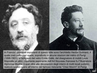 In Francia i principali esponenti di questo stile sono l'architetto Hector Guimard, il
quale creò particolari opere, soprattutto in alcune stazioni del métro di Parigi
(1898-1901), e l'artigiano del vetro Emile Gallé, del disegnatore di mobili Louis
Majorelle un altro importante esponente dell’Art Nouveau francese fu l’'illustratore
Alphonse Mucha, il quel oltre alle decorazioni degli interni di molti locali pubblici,
realizzò celebri opere all’interno del famoso ristorante “Chez Maxim” di Parigi.
 