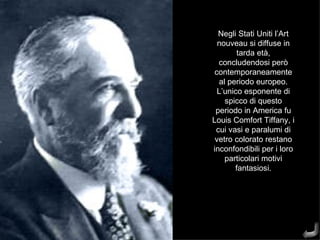 Negli Stati Uniti l’Art
  nouveau si diffuse in
        tarda età,
  concludendosi però
 contemporaneamente
  al periodo europeo.
  L’unico esponente di
    spicco di questo
 periodo in America fu
Louis Comfort Tiffany, i
 cui vasi e paralumi di
 vetro colorato restano
inconfondibili per i loro
    particolari motivi
       fantasiosi.
 