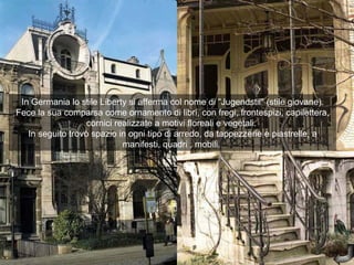 In Germania lo stile Liberty si afferma col nome di "Jugendstil" (stile giovane).
Fece la sua comparsa come ornamento di libri, con fregi, frontespizi, capilettera,
                   cornici realizzate a motivi floreali e vegetali.
   In seguito trovò spazio in ogni tipo di arredo, da tappezzerie e piastrelle, a
                             manifesti, quadri , mobili.
 