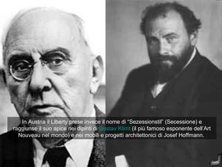 In Austria il Liberty prese invece il nome di “Sezessionstil” (Secessione) e
raggiunse il suo apice nei dipinti di Gustav Klimt (il più famoso esponente dell’Art
  Nouveau nel mondo) e nei mobili e progetti architettonici di Josef Hoffmann.
 